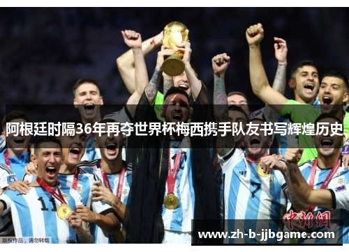 阿根廷时隔36年再夺世界杯梅西携手队友书写辉煌历史